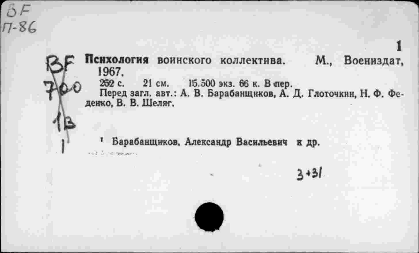 ﻿ГС)Р п-ъс.
1
Психология воинского коллектива. М., Воениздат, 1967.
252 с. 21 см. 15.500 экз. 66 к. В шер.
Перед загл. авт.: А. В. Барабанщиков, А. Д. Глоточкнн, Н. Ф. Фе-денко, В. В. Шеляг.
1 Барабанщиков, Александр Васильевич и др.
